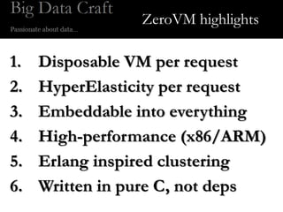 ZeroVM highlights

1.   Disposable VM per request
2.   HyperElasticity per request
3.   Embeddable into everything
4.   High-performance (x86/ARM)
5.   Erlang inspired clustering
6.   Written in pure C, not deps
 