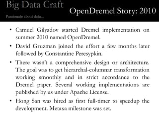 OpenDremel Story: 2010

• Camuel Gilyadov started Dremel implementation on
  summer 2010 named OpenDremel.
• David Gruzman joined the effort a few months later
  followed by Constantine Peresypkin.
• There wasn’t a comprehensive design or architecture.
  The goal was to get hierarchal-columnar transformation
  working smoothly and in strict accordance to the
  Dremel paper. Several working implementations are
  published by us under Apache License.
• Hong San was hired as first full-timer to speedup the
  development. Metaxa milestone was set.
 