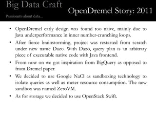 OpenDremel Story: 2011
• OpenDremel early design was found too naive, mainly due to
  Java underperformance in inner number-crunching loops.
• After fierce brainstorming, project was restarted from scratch
  under new name Dazo. With Dazo, query plan is an arbitrary
  piece of executable native code with Java frontend.
• From now on we got inspiration from BigQuery as opposed to
  from Dremel paper.
• We decided to use Google NaCl as sandboxing technology to
  isolate queries as well as meter resource consumption. The new
  sandbox was named ZeroVM.
• As for storage we decided to use OpenStack Swift.
 