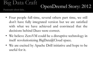 OpenDremel Story: 2012

• Four people full-time, several others part time, we still
  don’t have fully integrated version but we are satisfied
  with what we have achieved and convinced that the
  decisions behind Dazo were correct.
• We believe ZeroVM could be a disruptive technology in
  itself revolutionizing BigData@Cloud space.
• We are excited by Apache Drill initiative and hope to be
  useful for it.
 
