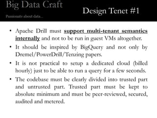 Design Tenet #1

• Apache Drill must support multi-tenant semantics
  internally and not to be run in guest VMs altogether.
• It should be inspired by BigQuery and not only by
  Dremel/PowerDrill/Tenzing papers.
• It is not practical to setup a dedicated cloud (billed
  hourly) just to be able to run a query for a few seconds.
• The codebase must be clearly divided into trusted part
  and untrusted part. Trusted part must be kept to
  absolute minimum and must be peer-reviewed, secured,
  audited and metered.
 