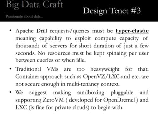 Design Tenet #3

• Apache Drill requests/queries must be hyper-elastic
  meaning capability to exploit compute capacity of
  thousands of servers for short duration of just a few
  seconds. No resources must be kept spinning per user
  between queries or when idle.
• Traditional VMs are too heavyweight for that.
  Container approach such as OpenVZ/LXC and etc. are
  not secure enough in multi-tenancy context.
• We suggest making sandboxing pluggable and
  supporting ZeroVM ( developed for OpenDremel ) and
  LXC (is fine for private clouds) to begin with.
 