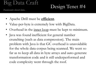 Design Tenet #4

•   Apache Drill must be efficient.
•   Value-per-byte is extremely low with BigData.
•   Overhead in the inner loop must be kept to minimum.
•   Java was found inefficient for general number
    crunching (such as data compression). The main
    problem with Java is that GC overhead is unavoidable
    for the whole data corpus being scanned. We went so
    far as to keep all data in byte arrays and auto-generate
    transformation code and it still underperformed and
    code complexity went through the roof.
 