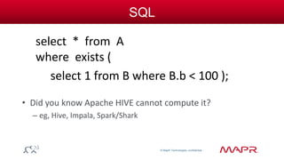 © MapR Technologies, confidential 
SQL 
select * from A 
where exists ( 
select 1 from B where B.b < 100 ); 
• Did you know Apache HIVE cannot compute it? 
– eg, Hive, Impala, Spark/Shark 
 