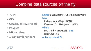 © MapR Technologies, confidential 
Combine data sources on the fly 
• JSON 
• CSV 
• ORC (ie, all Hive types) 
• Parquet 
• HBase tables 
• … can combine them 
Select USERS.name, USERS.emails.work 
from 
dfs.logs.`/data/logs` LOGS, 
dfs.users.`/profiles.json` USERS, 
where 
LOGS.uid = USERS.uid and 
errorLevel > 5 
order by count(*); 
 