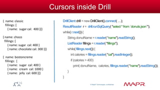© MapR Technologies, confidential 
Cursors inside Drill 
DrillClient drill = new DrillClient().connect( …); 
ResultReader r = drill.runSqlQuery( "select * from `donuts.json`"); 
while( r.next()) { 
String donutName = r.reader( “name").readString(); 
ListReader fillings = r.reader( "fillings"); 
while( fillings.next()) { 
int calories = fillings.reader( "cal").readInteger(); 
if (calories > 400) 
print( donutName, calories, fillings.reader( "name").readString()); 
} 
} 
{ name: classic 
fillings: [ 
{ name: sugar cal: 400 }]} 
{ name: choco 
fillings: [ 
{ name: sugar cal: 400 } 
{ name: chocolate cal: 300 }]} 
{ name: bostoncreme 
fillings: [ 
{ name: sugar cal: 400 } 
{ name: cream cal: 1000 } 
{ name: jelly cal: 600 }]} 
 
