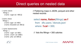 © MapR Technologies, confidential 
Direct queries on nested data 
// Flattening maps in JSON, parquet and other 
nested records 
select name, flatten(fillings) as f 
from dfs.users.`/donuts.json` 
where f.cal < 300; 
// lists the fillings < 300 calories 
{ name: classic 
fillings: [ 
{ name: sugar cal: 400 }]} 
{ name: choco 
fillings: [ 
{ name: sugar cal: 400 } 
{ name: chocolate cal: 300 }]} 
{ name: bostoncreme 
fillings: [ 
{ name: sugar cal: 400 } 
{ name: cream cal: 1000 } 
{ name: jelly cal: 600 }]} 
 
