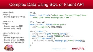 © MapR Technologies, confidential 
Complex Data Using SQL or Fluent API 
// SQL 
Result r = drill.sql( "select name, flatten(fillings) from 
`donuts.json` where fillings.cal < 300`); 
// or Fluent API 
Result r = drill.table(“donuts.json”) 
.lt(“fillings.cal”, 300).all(); 
while( r.next()) { 
String name = r.get( “name").string(); 
List fillings = r.get( “fillings”).list(); 
while(fillings.next()) { 
print(name, calories, fillings.get(“name”).string()); 
} 
} 
{ name: classic 
fillings: [ 
{ name: sugar cal: 400 }]} 
{ name: choco 
fillings: [ 
{ name: sugar cal: 400 } 
{ name: plain: 280 }]} 
{ name: bostoncreme 
fillings: [ 
{ name: sugar cal: 400 } 
{ name: cream cal: 1000 } 
{ name: jelly cal: 600 }]} 
 