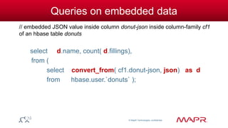© MapR Technologies, confidential 
Queries on embedded data 
// embedded JSON value inside column donut-json inside column-family cf1 
of an hbase table donuts 
select d.name, count( d.fillings), 
from ( 
select convert_from( cf1.donut-json, json) as d 
from hbase.user.`donuts` ); 
 