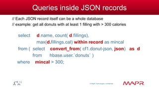 © MapR Technologies, confidential 
Queries inside JSON records 
// Each JSON record itself can be a whole database 
// example: get all donuts with at least 1 filling with > 300 calories 
select d.name, count( d.fillings), 
max(d.fillings.cal) within record as mincal 
from ( select convert_from( cf1.donut-json, json) as d 
from hbase.user.`donuts` ) 
where mincal > 300; 
 