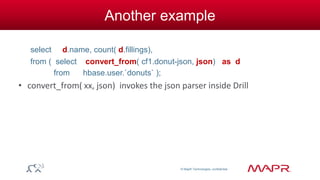 © MapR Technologies, confidential 
Another example 
select d.name, count( d.fillings), 
from ( select convert_from( cf1.donut-json, json) as d 
from hbase.user.`donuts` ); 
• convert_from( xx, json) invokes the json parser inside Drill 
 