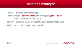 © MapR Technologies, confidential 
Another example 
select d.name, count( d.fillings), 
from ( select convert_from( cf1.donut-json, json) as d 
from hbase.user.`donuts` ); 
• convert_from( xx, json) invokes the json parser inside Drill 
• What if you could plug in any parser? 
 