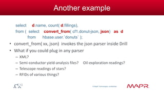 © MapR Technologies, confidential 
Another example 
select d.name, count( d.fillings), 
from ( select convert_from( cf1.donut-json, json) as d 
from hbase.user.`donuts` ); 
• convert_from( xx, json) invokes the json parser inside Drill 
• What if you could plug in any parser 
– XML? 
– Semi-conductor yield-analysis files? Oil-exploration readings? 
– Telescope readings of stars? 
– RFIDs of various things? 
 