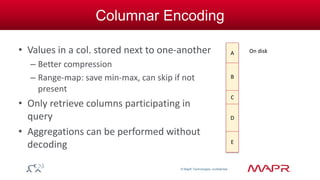 © MapR Technologies, confidential 
Columnar Encoding 
• Values in a col. stored next to one-another 
– Better compression 
– Range-map: save min-max, can skip if not 
present 
• Only retrieve columns participating in 
query 
• Aggregations can be performed without 
decoding 
A 
B 
C 
D 
On disk 
E 
 