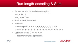 © MapR Technologies, confidential 
Run-length-encoding & Sum 
• Dataset encoded as <val> <run-length>: 
– 2, 4 (4 2’s) 
– 8, 10 (10 8’s) 
• Goal: sum all the records 
• Normally: 
– Decompress: 2, 2, 2, 2, 8, 8, 8, 8, 8, 8, 8, 8, 8, 8 
– Add: 2 + 2 + 2 + 2 + 8 + 8 + 8 + 8 + 8 + 8 + 8 + 8 + 8 + 8 
• Optimized work: 2 * 4 + 8 * 10 
– Less memory, less operations 
 