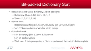 © MapR Technologies, confidential 
Bit-packed Dictionary Sort 
• Dataset encoded with a dictionary and bit-positions: 
– Dictionary: [Rupert, Bill, Larry] {0, 1, 2} 
– Values: [1,0,1,2,1,2,1,0] 
• Normal work 
– Decompress & store: Bill, Rupert, Bill, Larry, Bill, Larry, Bill, Rupert 
– Sort: ~24 comparisons of variable width strings 
• Optimized work 
– Sort dictionary: {Bill: 1, Larry: 2, Rupert: 0} 
– Sort bit-packed values 
– Work: max 3 string comparisons, ~24 comparisons of fixed-width dictionary bits 
 