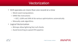 © MapR Technologies, confidential 
Vectorization 
• Drill operates on more than one record at a time 
– Word-sized manipulations 
– SIMD-like instructions 
• GCC, LLVM and JVM all do various optimizations automatically 
– Manually code algorithms 
• Logical Vectorization 
– Bitmaps allow lightning fast null-checks 
– Avoid branching to speed CPU pipeline 
 