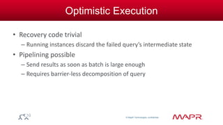 © MapR Technologies, confidential 
Optimistic Execution 
• Recovery code trivial 
– Running instances discard the failed query’s intermediate state 
• Pipelining possible 
– Send results as soon as batch is large enough 
– Requires barrier-less decomposition of query 
 