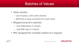 © MapR Technologies, confidential 
Batches of Values 
• Value vectors 
– List of values, with same schema 
– With the 4-value semantics for each value 
• Shipped around in batches 
– max 256k bytes in a batch 
– max 64K rows in a batch 
• RPC designed for multiple replies to a request 
 