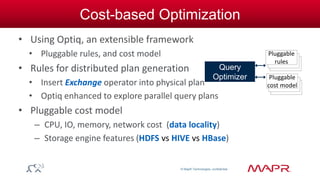 © MapR Technologies, confidential 
Cost-based Optimization 
• Using Optiq, an extensible framework 
• Pluggable rules, and cost model 
• Rules for distributed plan generation 
• Insert Exchange operator into physical plan 
• Optiq enhanced to explore parallel query plans 
• Pluggable cost model 
– CPU, IO, memory, network cost (data locality) 
– Storage engine features (HDFS vs HIVE vs HBase) 
Query 
Optimizer 
Pluggable 
rules 
Pluggable 
cost model 
 