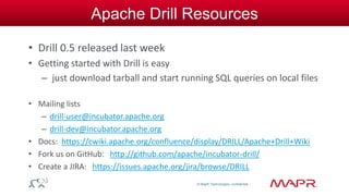© MapR Technologies, confidential 
Apache Drill Resources 
• Drill 0.5 released last week 
• Getting started with Drill is easy 
– just download tarball and start running SQL queries on local files 
• Mailing lists 
– drill-user@incubator.apache.org 
– drill-dev@incubator.apache.org 
• Docs: https://cwiki.apache.org/confluence/display/DRILL/Apache+Drill+Wiki 
• Fork us on GitHub: http://github.com/apache/incubator-drill/ 
• Create a JIRA: https://issues.apache.org/jira/browse/DRILL 
 