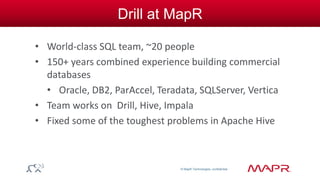 © MapR Technologies, confidential 
Drill at MapR 
• World-class SQL team, ~20 people 
• 150+ years combined experience building commercial 
databases 
• Oracle, DB2, ParAccel, Teradata, SQLServer, Vertica 
• Team works on Drill, Hive, Impala 
• Fixed some of the toughest problems in Apache Hive 
 