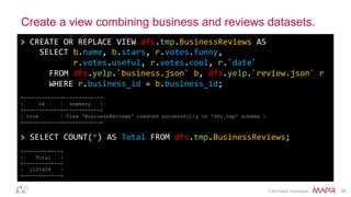 ®
© 2014 MapR Technologies 25
Create a view combining business and reviews datasets.
>	
  CREATE	
  OR	
  REPLACE	
  VIEW	
  dfs.tmp.BusinessReviews	
  AS	
  
	
  	
  	
  	
  SELECT	
  b.name,	
  b.stars,	
  r.votes.funny,	
  
	
  	
  	
  	
  	
  	
  	
  	
  	
  	
  	
  r.votes.useful,	
  r.votes.cool,	
  r.`date`	
  
	
  	
  	
  	
  	
  	
  FROM	
  dfs.yelp.`business.json`	
  b,	
  dfs.yelp.`review.json`	
  r	
  
	
  	
  	
  	
  	
  	
  WHERE	
  r.business_id	
  =	
  b.business_id;	
  
	
  
+------------+------------+
| ok | summary |
+------------+------------+
| true | View 'BusinessReviews' created successfully in 'dfs.tmp' schema |
+------------+------------+
	
  
>	
  SELECT	
  COUNT(*)	
  AS	
  Total	
  FROM	
  dfs.tmp.BusinessReviews;	
  
	
  
+------------+
| Total |
+------------+
| 1125458 |
+------------+
 