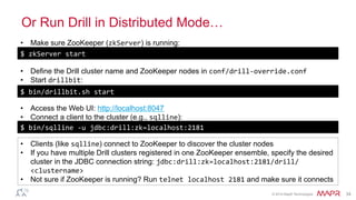 ®
© 2014 MapR Technologies 34
Or Run Drill in Distributed Mode…
$	
  zkServer	
  start	
  
•  Make sure ZooKeeper (zkServer) is running:
•  Access the Web UI: http://localhost:8047
•  Connect a client to the cluster (e.g., sqlline):
•  Clients (like sqlline) connect to ZooKeeper to discover the cluster nodes
•  If you have multiple Drill clusters registered in one ZooKeeper ensemble, specify the desired
cluster in the JDBC connection string: jdbc:drill:zk=localhost:2181/drill/
<clustername>
•  Not sure if ZooKeeper is running? Run telnet	
  localhost	
  2181 and make sure it connects
•  Define the Drill cluster name and ZooKeeper nodes in conf/drill-­‐override.conf
•  Start drillbit:	
  
$	
  bin/drillbit.sh	
  start	
  
$	
  bin/sqlline	
  -­‐u	
  jdbc:drill:zk=localhost:2181	
  
 