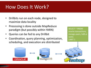 How Does It Work?
• Drillbits run on each node, designed to
  maximize data locality
• Processing is done outside MapReduce
                                            SELECT * FROM
  paradigm (but possibly within YARN)       oracle.transactions,
• Queries can be fed to any Drillbit        mongo.users, hdfs.e
                                            vents
• Coordination, query                       LIMIT 1
  planning, optimization, scheduling, and
  execution are distributed
 
