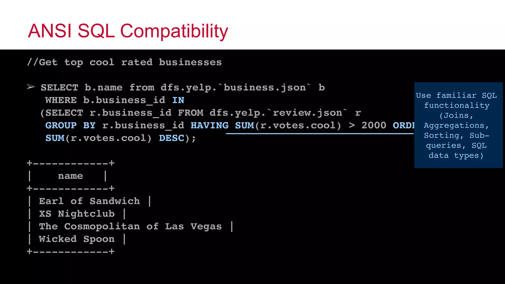 © 2015 MapR Technologies ‹#›@tgrall
ANSI SQL Compatibility
//Get top cool rated businesses
➢ SELECT b.name from dfs.yelp.`business.json` b
WHERE b.business_id IN
(SELECT r.business_id FROM dfs.yelp.`review.json` r
GROUP BY r.business_id HAVING SUM(r.votes.cool) > 2000 ORDER BY
SUM(r.votes.cool) DESC);
+------------+
| name |
+------------+
| Earl of Sandwich |
| XS Nightclub |
| The Cosmopolitan of Las Vegas |
| Wicked Spoon |
+------------+
Use familiar SQL
functionality
(Joins,
Aggregations,
Sorting, Sub-
queries, SQL
data types)
 