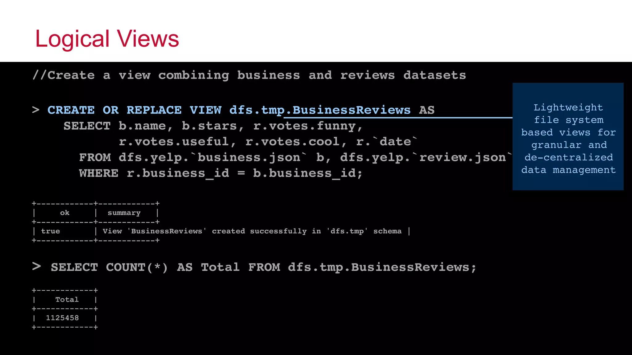 © 2015 MapR Technologies ‹#›@tgrall
Logical Views
//Create a view combining business and reviews datasets
> CREATE OR REPLACE VIEW dfs.tmp.BusinessReviews AS
SELECT b.name, b.stars, r.votes.funny,
r.votes.useful, r.votes.cool, r.`date`
FROM dfs.yelp.`business.json` b, dfs.yelp.`review.json` r
WHERE r.business_id = b.business_id;
 
+------------+------------+
| ok | summary |
+------------+------------+
| true | View 'BusinessReviews' created successfully in 'dfs.tmp' schema |
+------------+------------+
> SELECT COUNT(*) AS Total FROM dfs.tmp.BusinessReviews;
+------------+
| Total |
+------------+
| 1125458 |
+------------+
Lightweight
file system
based views for
granular and
de-centralized
data management
 