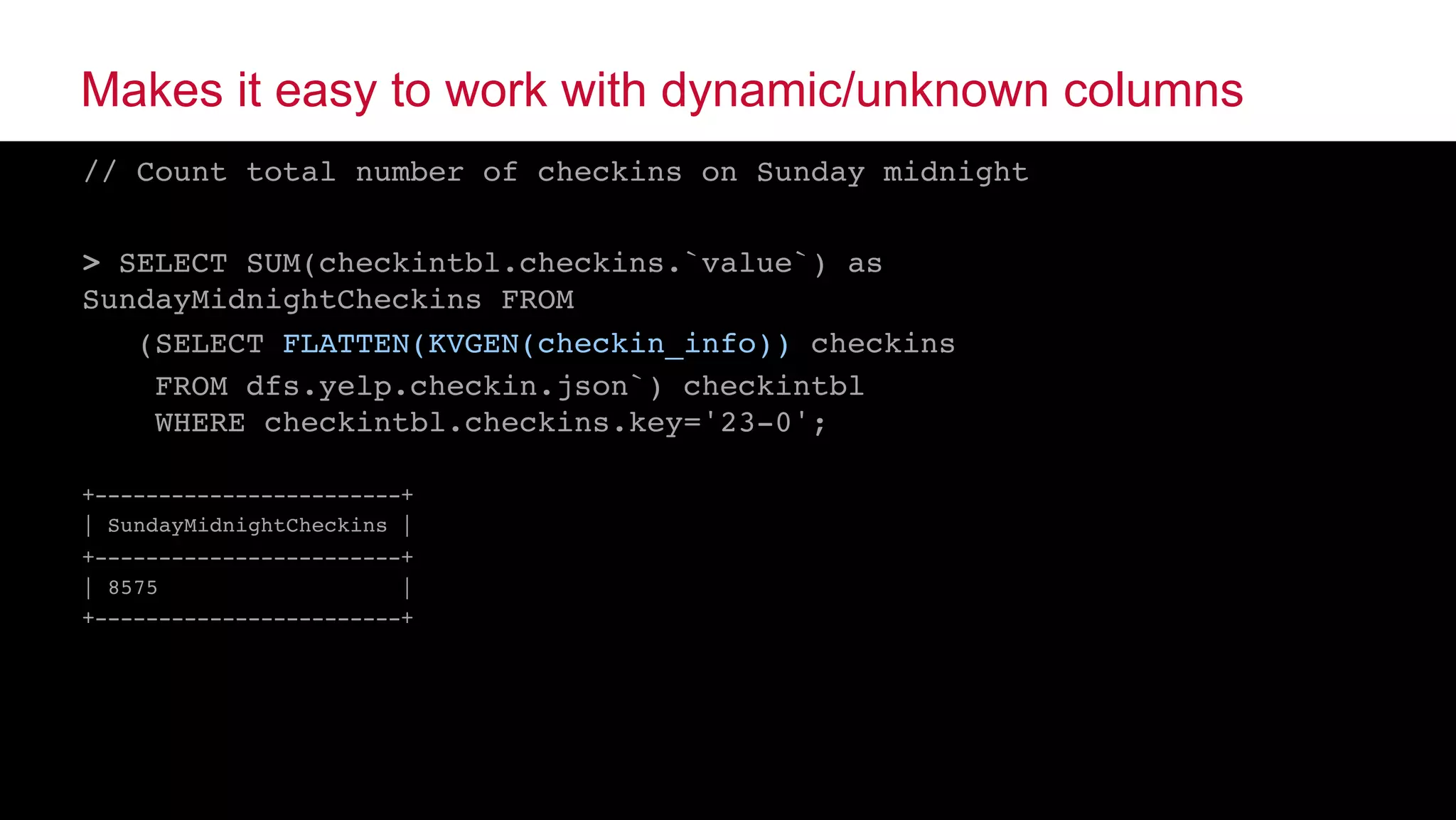 © 2015 MapR Technologies ‹#›@tgrall
Makes it easy to work with dynamic/unknown columns
// Count total number of checkins on Sunday midnight
> SELECT SUM(checkintbl.checkins.`value`) as
SundayMidnightCheckins FROM
(SELECT FLATTEN(KVGEN(checkin_info)) checkins
FROM dfs.yelp.checkin.json`) checkintbl  
WHERE checkintbl.checkins.key='23-0';
+------------------------+
| SundayMidnightCheckins |
+------------------------+
| 8575 |
+------------------------+
 