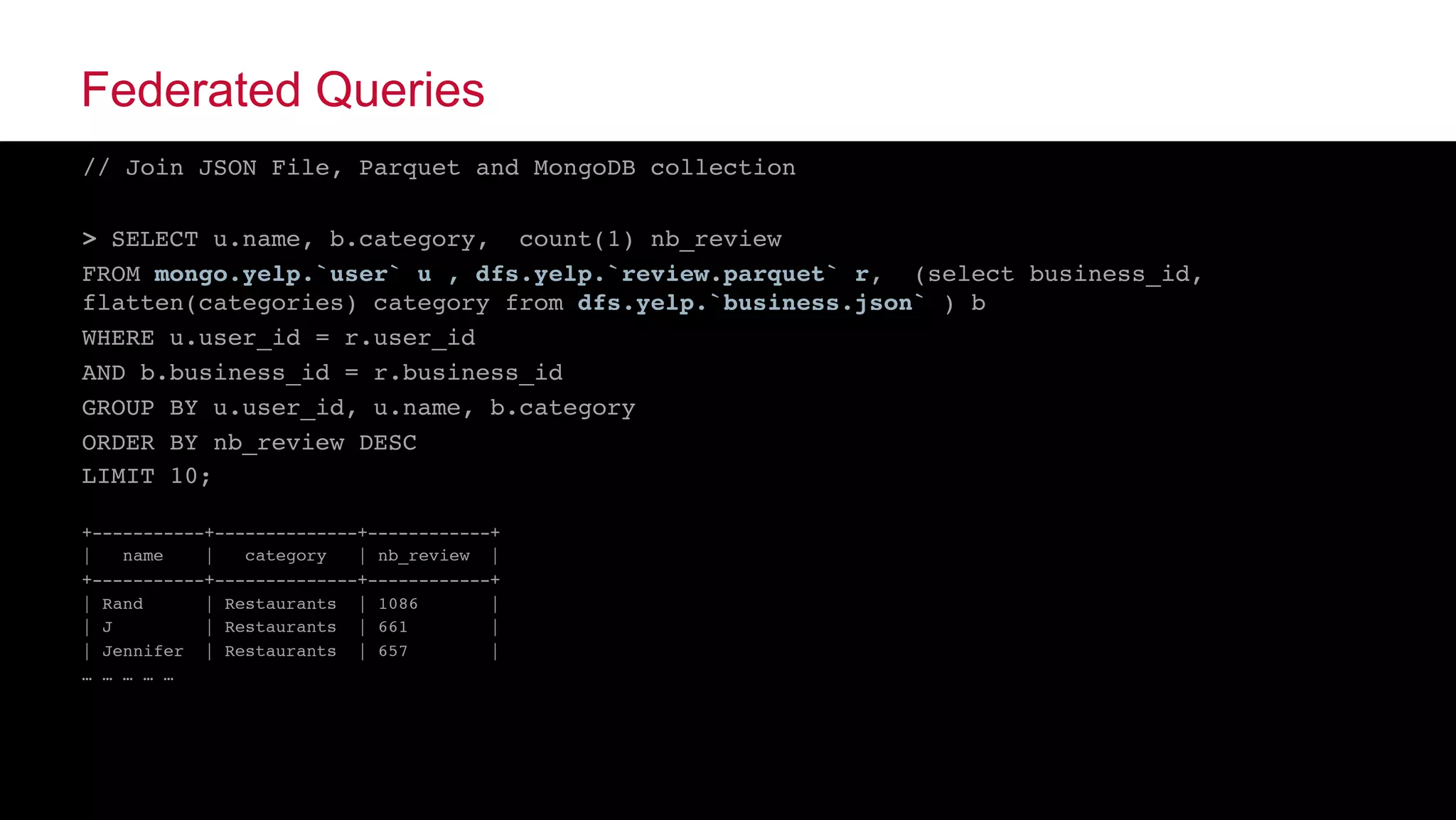© 2015 MapR Technologies ‹#›@tgrall
Federated Queries
// Join JSON File, Parquet and MongoDB collection
> SELECT u.name, b.category, count(1) nb_review
FROM mongo.yelp.`user` u , dfs.yelp.`review.parquet` r, (select business_id,
flatten(categories) category from dfs.yelp.`business.json` ) b
WHERE u.user_id = r.user_id
AND b.business_id = r.business_id
GROUP BY u.user_id, u.name, b.category
ORDER BY nb_review DESC
LIMIT 10;
+-----------+--------------+------------+
| name | category | nb_review |
+-----------+--------------+------------+
| Rand | Restaurants | 1086 |
| J | Restaurants | 661 |
| Jennifer | Restaurants | 657 |
… … … … …
 