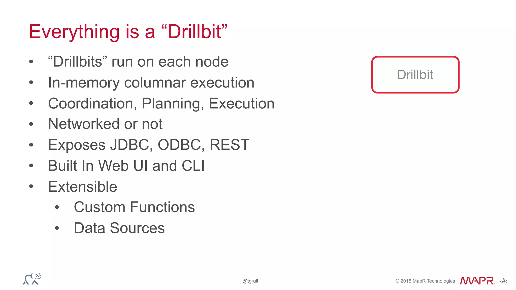 © 2015 MapR Technologies ‹#›@tgrall
Everything is a “Drillbit”
• “Drillbits” run on each node
• In-memory columnar execution
• Coordination, Planning, Execution
• Networked or not
• Exposes JDBC, ODBC, REST
• Built In Web UI and CLI
• Extensible
• Custom Functions
• Data Sources
Drillbit
 