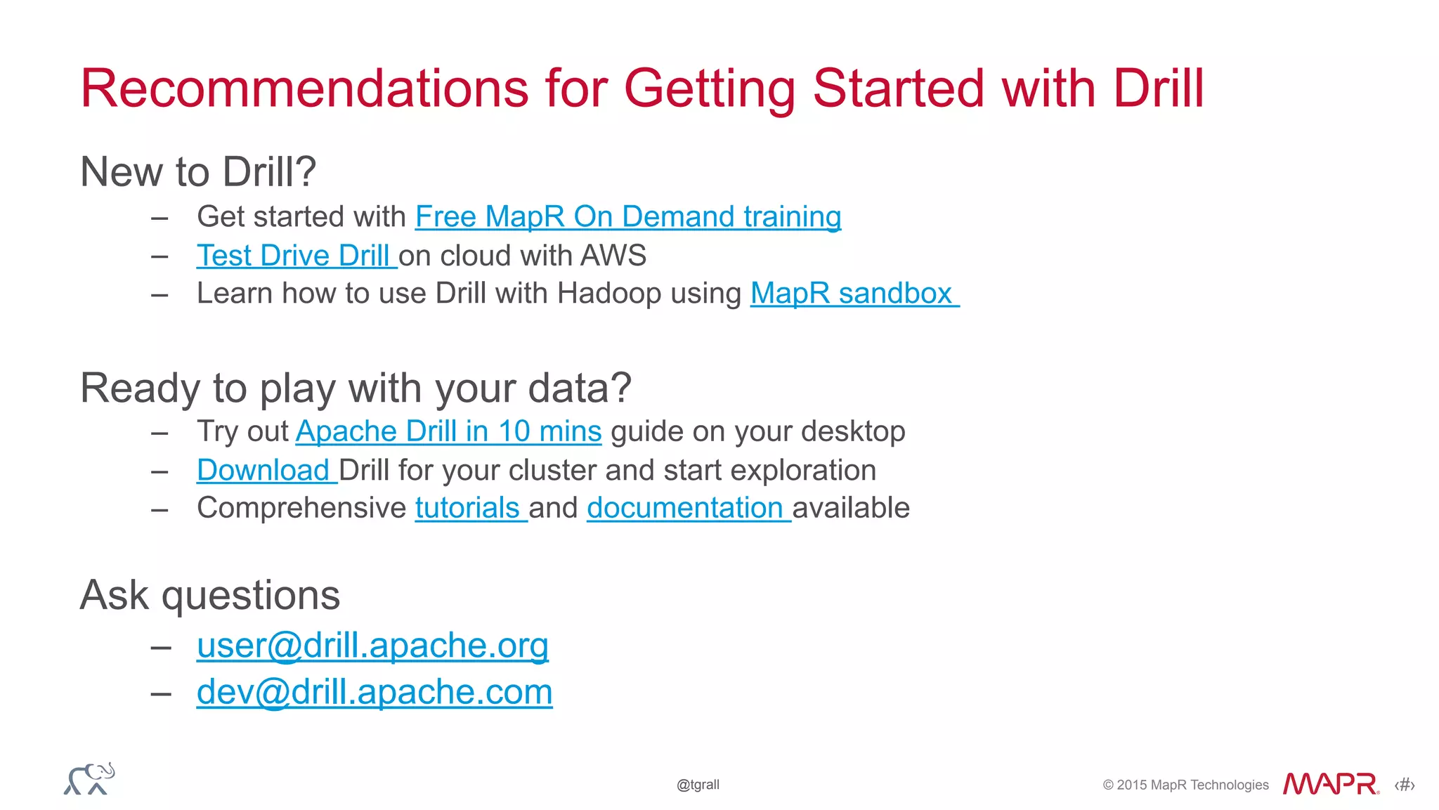 © 2015 MapR Technologies ‹#›@tgrall
Recommendations for Getting Started with Drill
New to Drill?
– Get started with Free MapR On Demand training
– Test Drive Drill on cloud with AWS
– Learn how to use Drill with Hadoop using MapR sandbox
Ready to play with your data?
– Try out Apache Drill in 10 mins guide on your desktop
– Download Drill for your cluster and start exploration
– Comprehensive tutorials and documentation available
Ask questions
– user@drill.apache.org
– dev@drill.apache.com
 