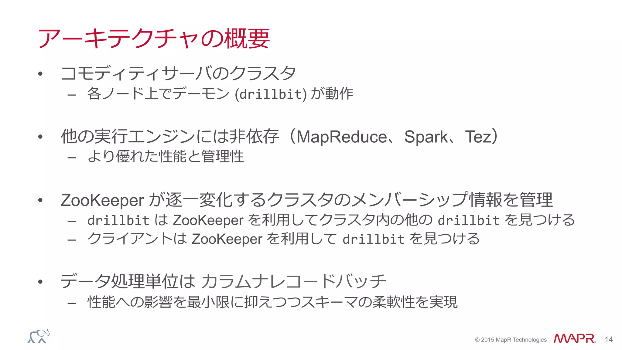 ®
© 2015 MapR Technologies 14
アーキテクチャの概要
•  コモディティサーバのクラスタ
–  各ノード上でデーモン  (drillbit) が動作
•  他の実⾏行行エンジンには⾮非依存（MapReduce、Spark、Tez）
–  より優れた性能と管理理性
•  ZooKeeper が逐⼀一変化するクラスタのメンバーシップ情報を管理理
–  drillbit は  ZooKeeper を利利⽤用してクラスタ内の他の  drillbit を⾒見見つける
–  クライアントは  ZooKeeper を利利⽤用して  drillbit を⾒見見つける
•  データ処理理単位は  カラムナレコードバッチ	
  
–  性能への影響を最⼩小限に抑えつつスキーマの柔軟性を実現
 