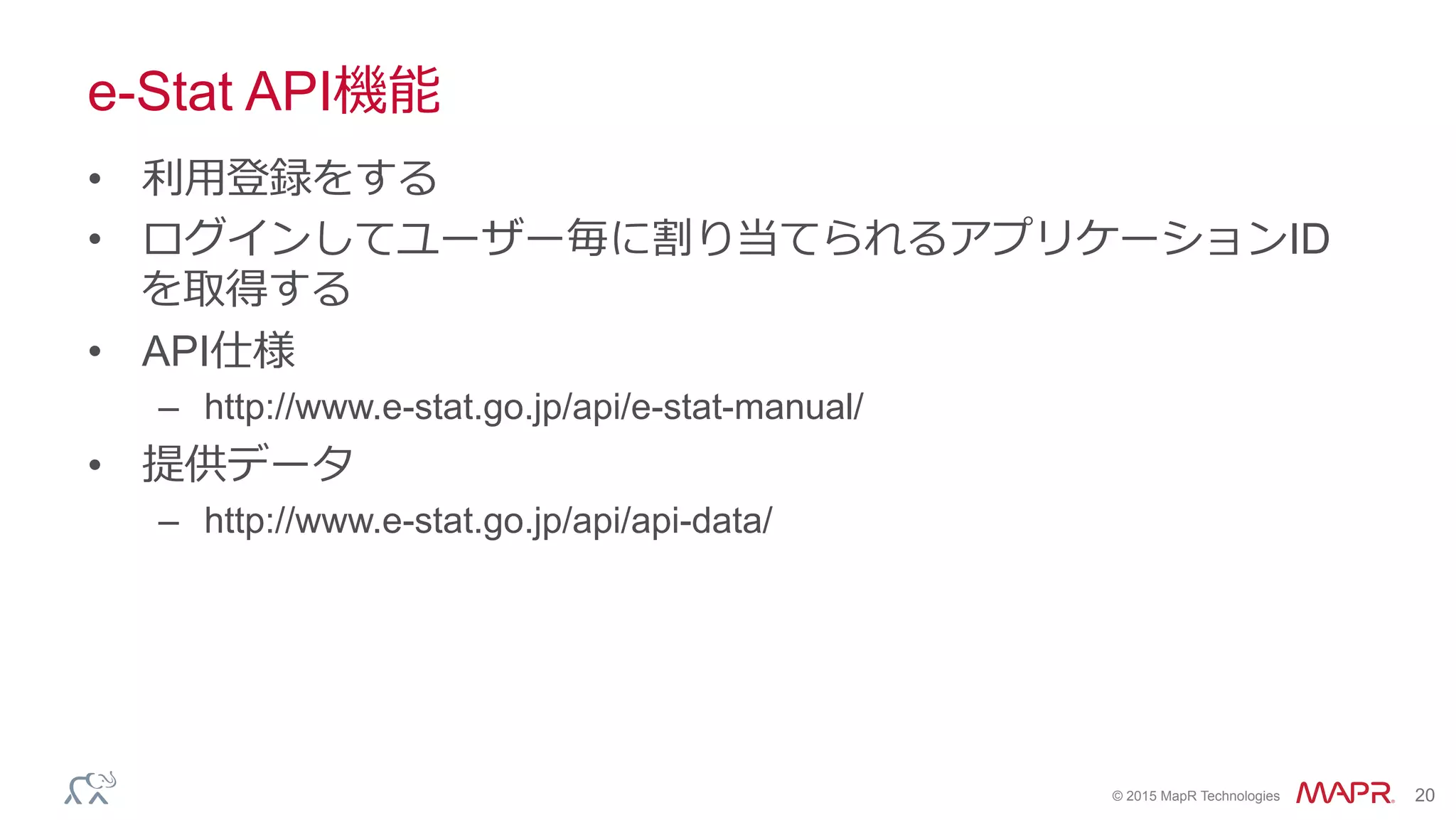 ®
© 2015 MapR Technologies 20
e-Stat API機能
•  利利⽤用登録をする
•  ログインしてユーザー毎に割り当てられるアプリケーションID
を取得する
•  API仕様
–  http://www.e-stat.go.jp/api/e-stat-manual/
•  提供データ
–  http://www.e-stat.go.jp/api/api-data/
 