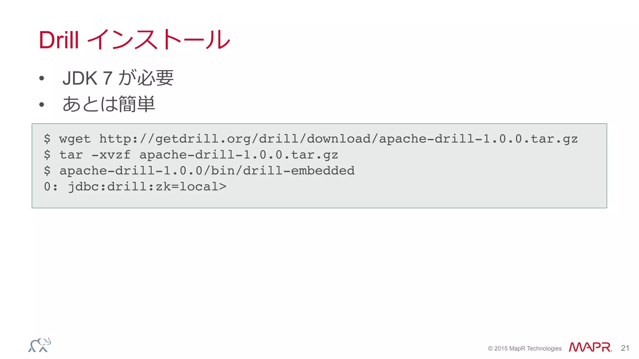 ®
© 2015 MapR Technologies 21
Drill インストール
•  JDK 7 が必要
•  あとは簡単
$ wget http://getdrill.org/drill/download/apache-drill-1.0.0.tar.gz!
$ tar -xvzf apache-drill-1.0.0.tar.gz!
$ apache-drill-1.0.0/bin/drill-embedded!
0: jdbc:drill:zk=local>	
 