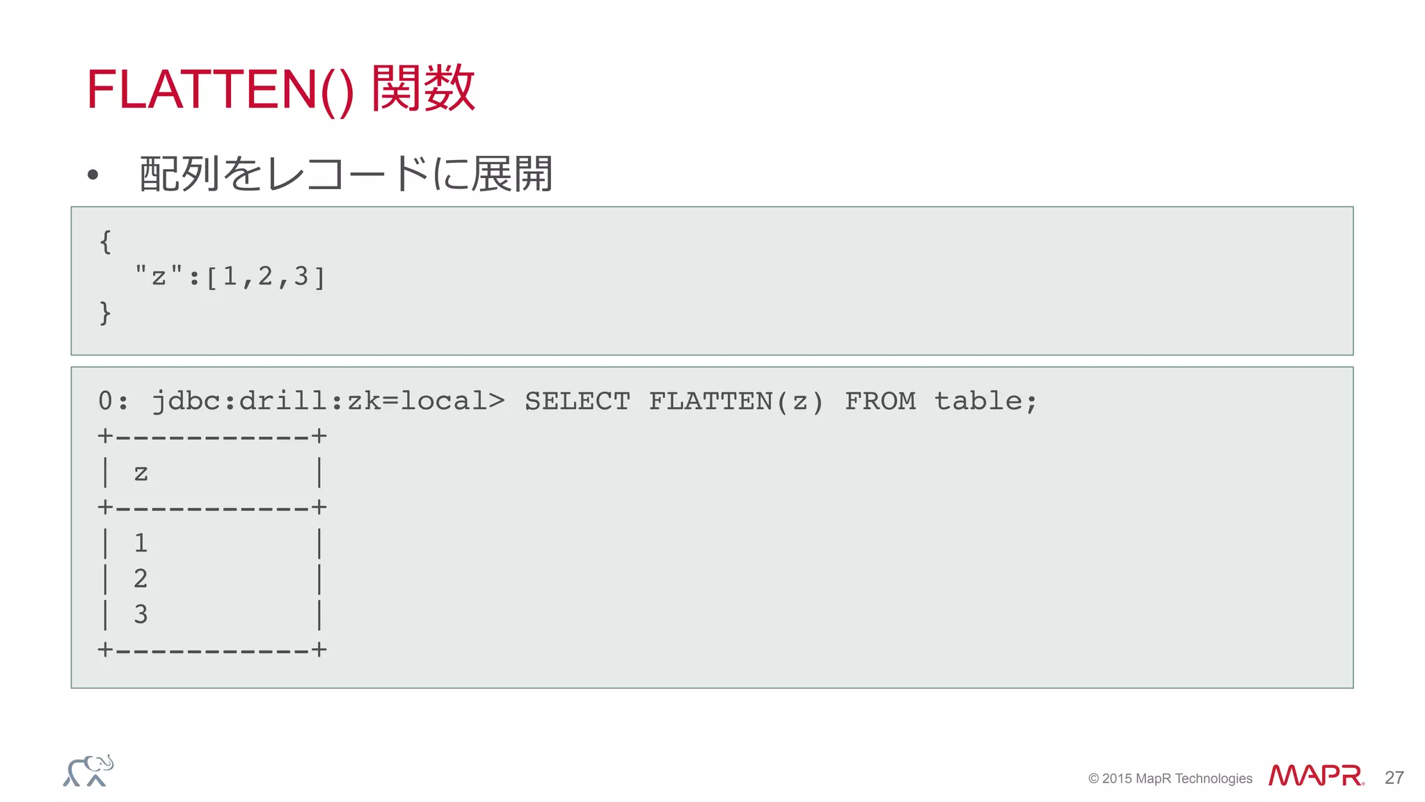 ®
© 2015 MapR Technologies 27
FLATTEN() 関数
•  配列列をレコードに展開
0: jdbc:drill:zk=local> SELECT FLATTEN(z) FROM table;!
+-----------+!
| z |!
+-----------+!
| 1 |!
| 2 |!
| 3 |!
+-----------+!
{!
"z":[1,2,3]!
}	
 