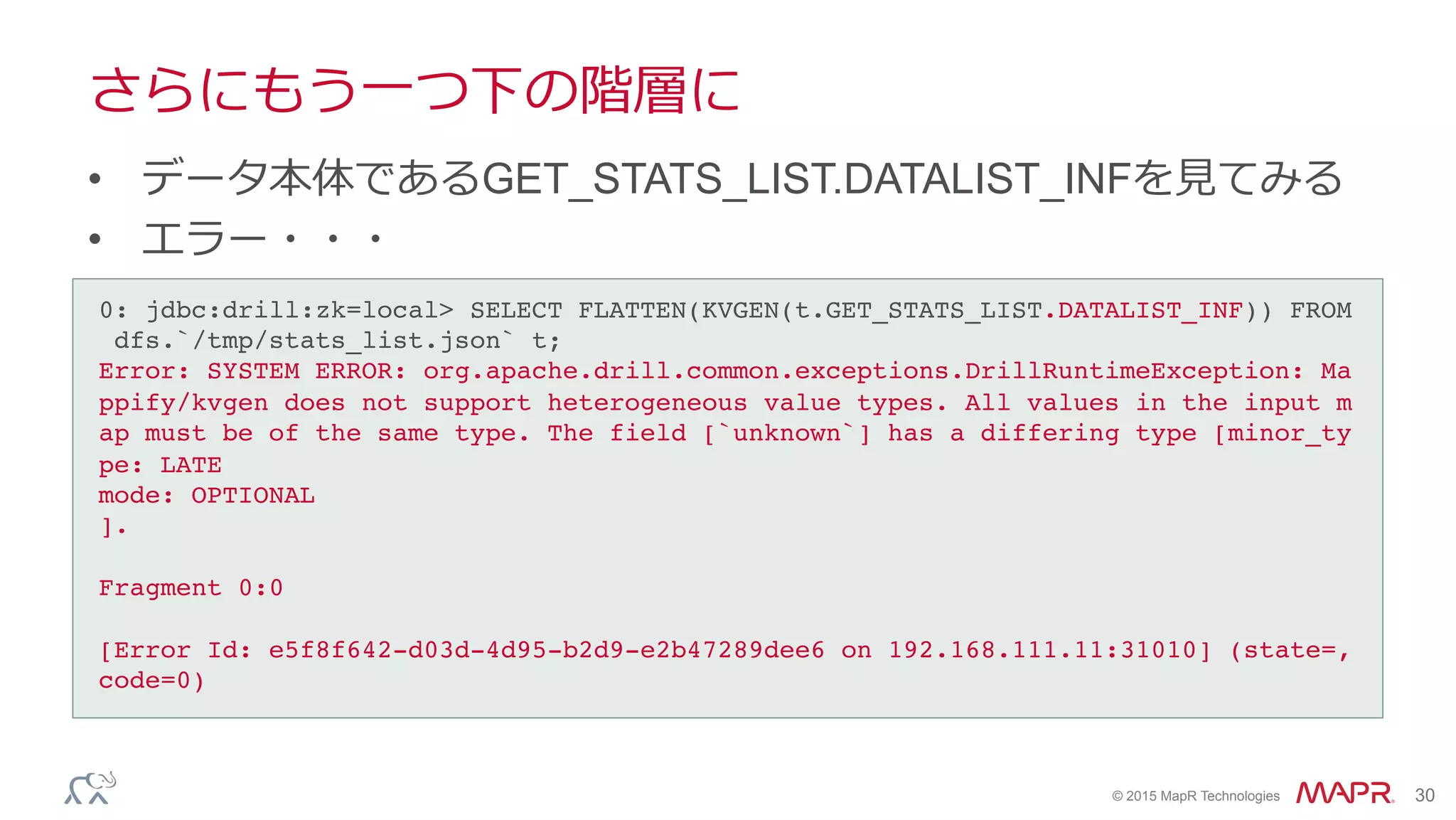 ®
© 2015 MapR Technologies 30
さらにもう⼀一つ下の階層に
•  データ本体であるGET_STATS_LIST.DATALIST_INFを⾒見見てみる
•  エラー・・・
0: jdbc:drill:zk=local> SELECT FLATTEN(KVGEN(t.GET_STATS_LIST.DATALIST_INF)) FROM
dfs.`/tmp/stats_list.json` t;!
Error: SYSTEM ERROR: org.apache.drill.common.exceptions.DrillRuntimeException: Ma
ppify/kvgen does not support heterogeneous value types. All values in the input m
ap must be of the same type. The field [`unknown`] has a differing type [minor_ty
pe: LATE!
mode: OPTIONAL!
].!
!
Fragment 0:0!
!
[Error Id: e5f8f642-d03d-4d95-b2d9-e2b47289dee6 on 192.168.111.11:31010] (state=,
code=0)!
 