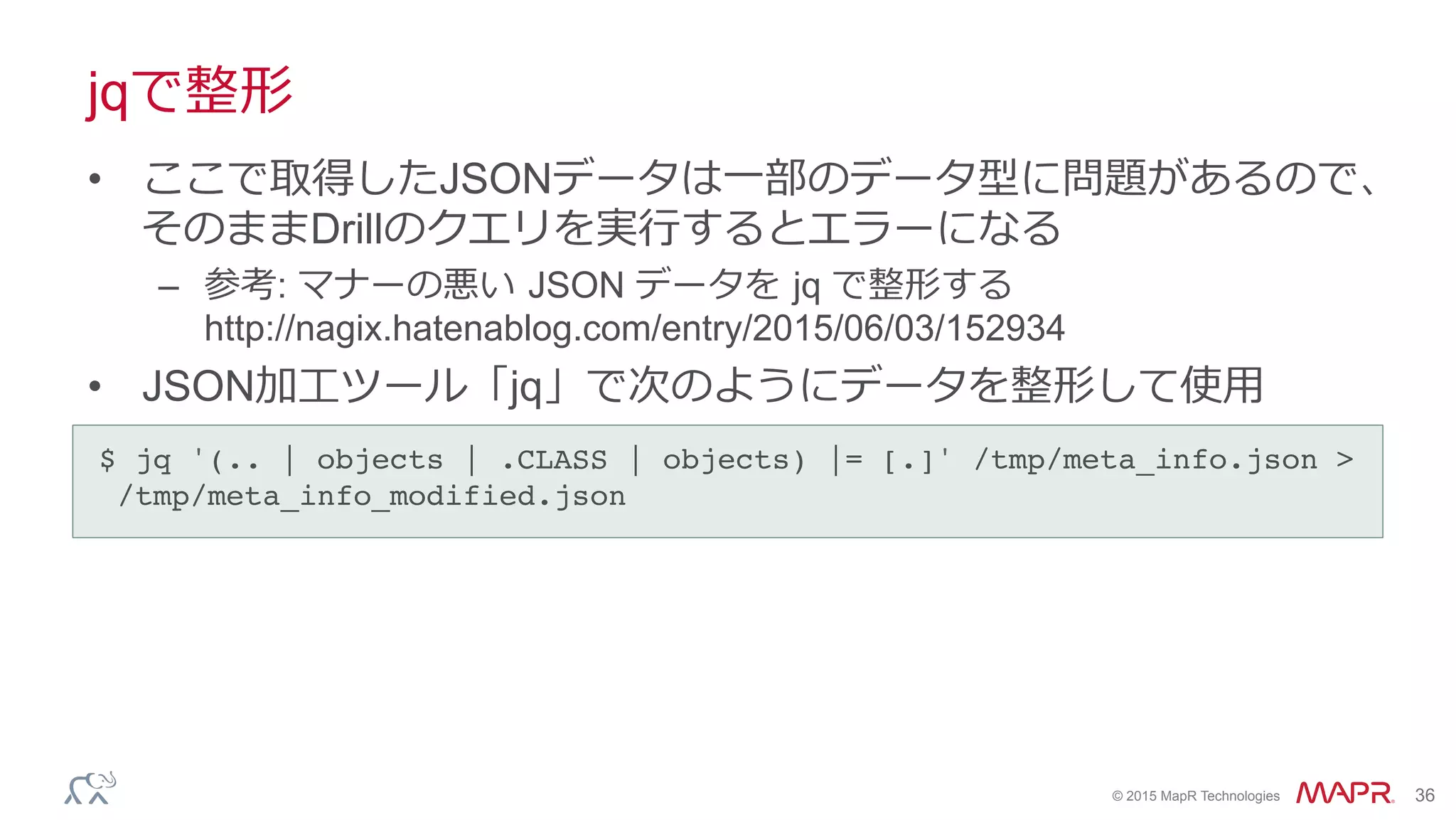 ®
© 2015 MapR Technologies 36
jqで整形
•  ここで取得したJSONデータは⼀一部のデータ型に問題があるので、
そのままDrillのクエリを実⾏行行するとエラーになる
–  参考: マナーの悪い  JSON データを  jq で整形する
http://nagix.hatenablog.com/entry/2015/06/03/152934
•  JSON加⼯工ツール「jq」で次のようにデータを整形して使⽤用
$ jq '(.. | objects | .CLASS | objects) |= [.]' /tmp/meta_info.json >
/tmp/meta_info_modified.json	
 