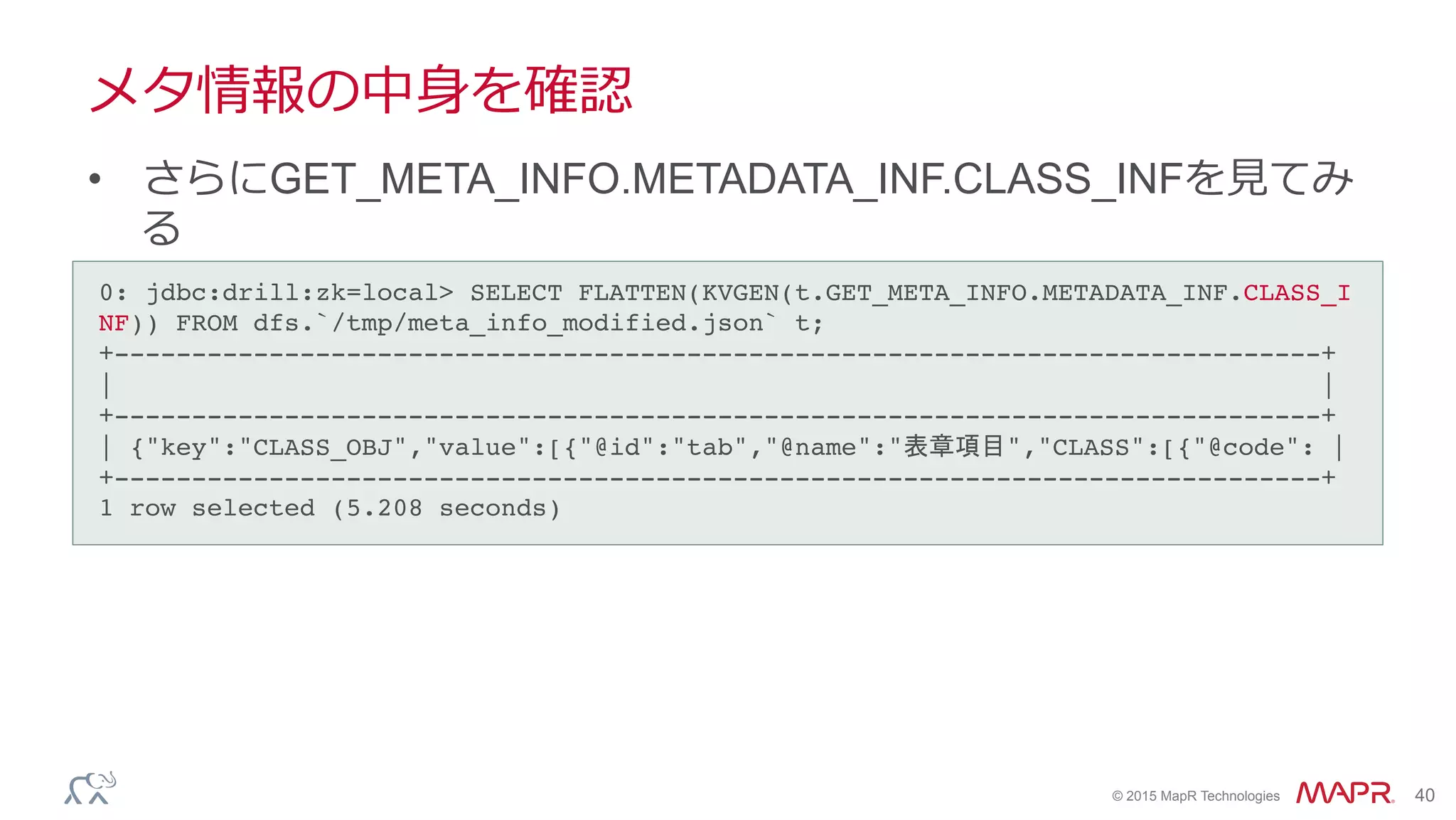 ®
© 2015 MapR Technologies 40
メタ情報の中⾝身を確認
•  さらにGET_META_INFO.METADATA_INF.CLASS_INFを⾒見見てみ
る
0: jdbc:drill:zk=local> SELECT FLATTEN(KVGEN(t.GET_META_INFO.METADATA_INF.CLASS_I
NF)) FROM dfs.`/tmp/meta_info_modified.json` t;!
+------------------------------------------------------------------------------+!
| |!
+------------------------------------------------------------------------------+!
| {"key":"CLASS_OBJ","value":[{"@id":"tab","@name":"表章項目","CLASS":[{"@code": |!
+------------------------------------------------------------------------------+!
1 row selected (5.208 seconds)!
 