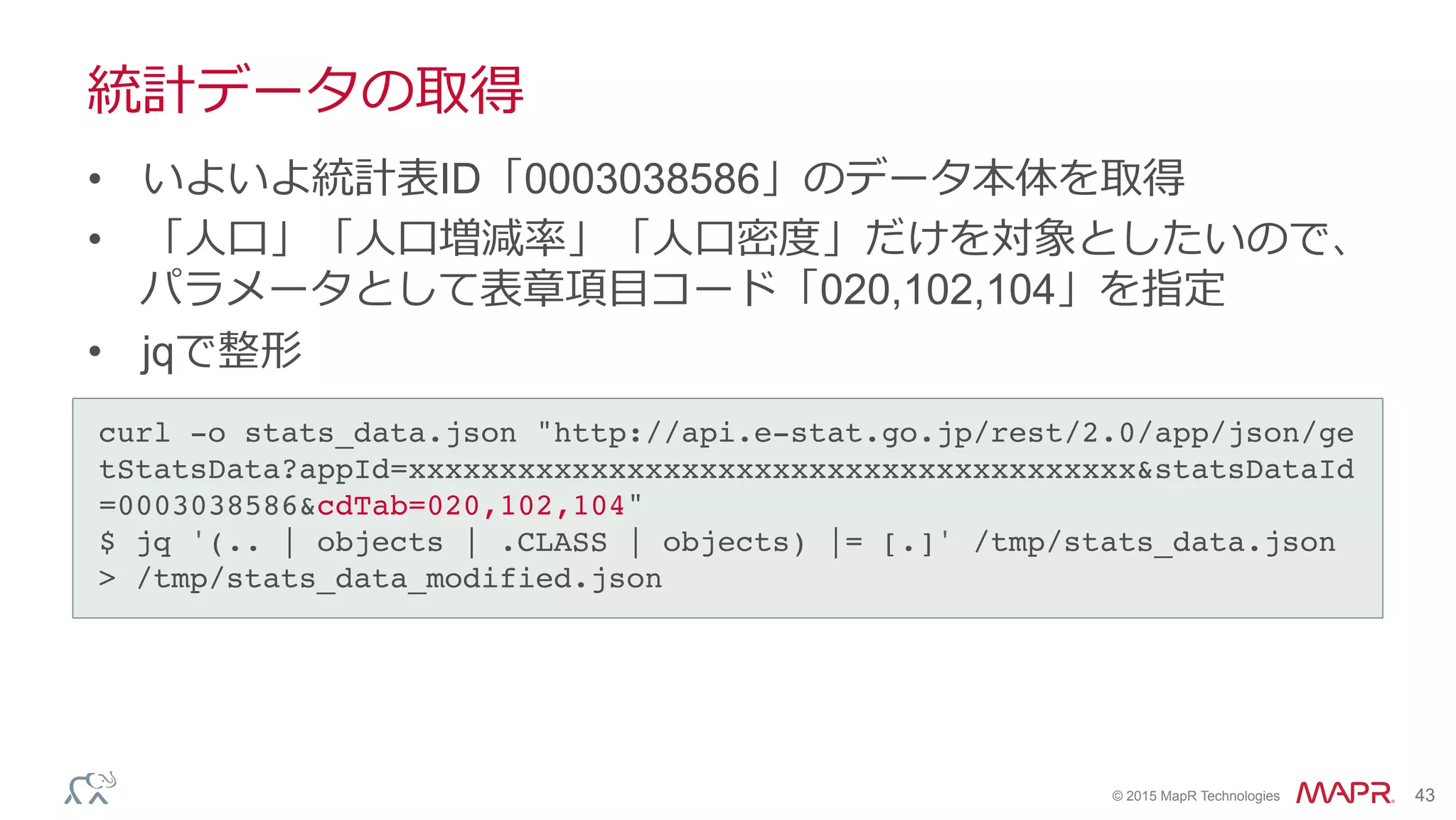 ®
© 2015 MapR Technologies 43
統計データの取得
•  いよいよ統計表ID「0003038586」のデータ本体を取得
•  「⼈人⼝口」「⼈人⼝口増減率率率」「⼈人⼝口密度度」だけを対象としたいので、
パラメータとして表章項⽬目コード「020,102,104」を指定
•  jqで整形
curl -o stats_data.json "http://api.e-stat.go.jp/rest/2.0/app/json/ge
tStatsData?appId=xxxxxxxxxxxxxxxxxxxxxxxxxxxxxxxxxxxxxxxx&statsDataId
=0003038586&cdTab=020,102,104"!
$ jq '(.. | objects | .CLASS | objects) |= [.]' /tmp/stats_data.json
> /tmp/stats_data_modified.json	
 