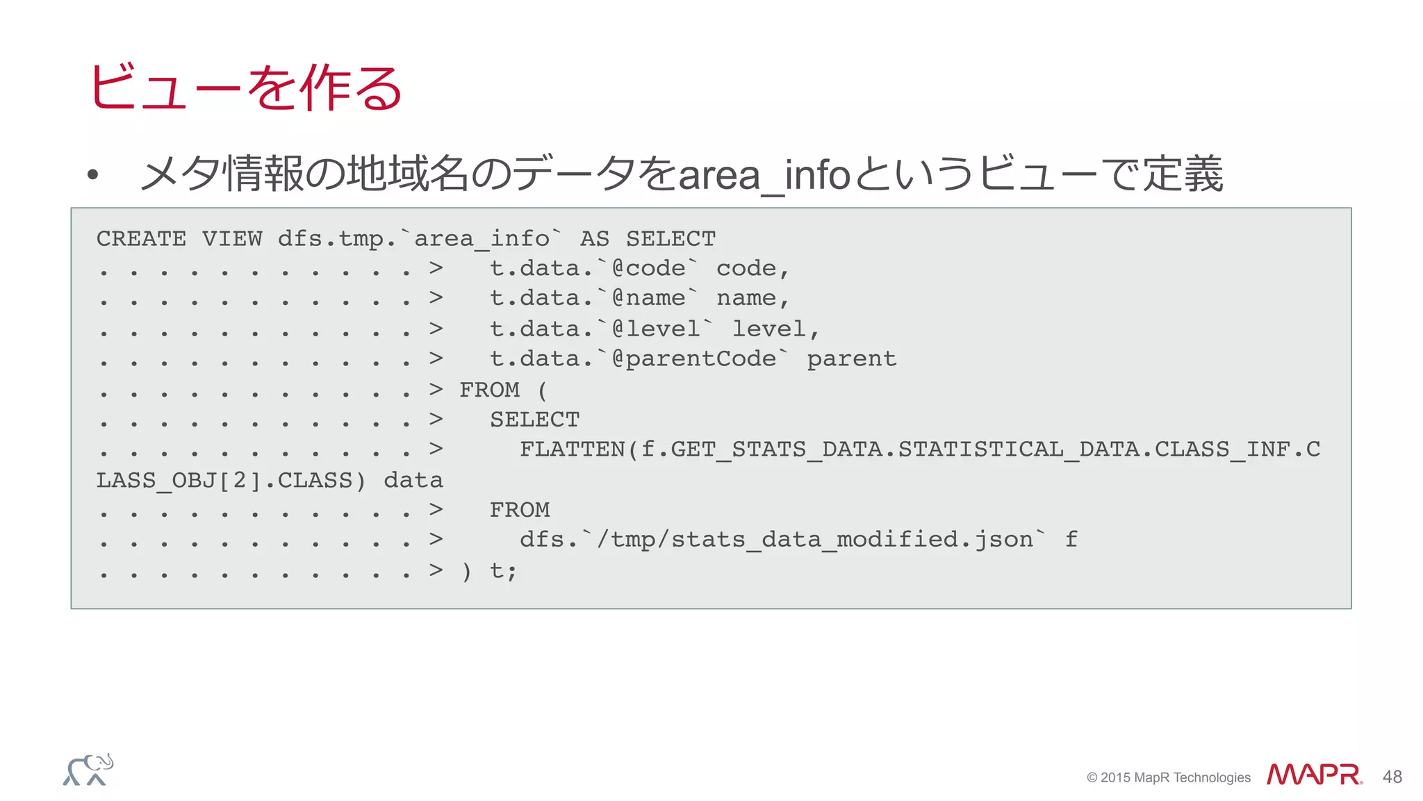 ®
© 2015 MapR Technologies 48
ビューを作る
•  メタ情報の地域名のデータをarea_infoというビューで定義
CREATE VIEW dfs.tmp.`area_info` AS SELECT!
. . . . . . . . . . . > t.data.`@code` code,!
. . . . . . . . . . . > t.data.`@name` name,!
. . . . . . . . . . . > t.data.`@level` level,!
. . . . . . . . . . . > t.data.`@parentCode` parent!
. . . . . . . . . . . > FROM (!
. . . . . . . . . . . > SELECT!
. . . . . . . . . . . > FLATTEN(f.GET_STATS_DATA.STATISTICAL_DATA.CLASS_INF.C
LASS_OBJ[2].CLASS) data!
. . . . . . . . . . . > FROM!
. . . . . . . . . . . > dfs.`/tmp/stats_data_modified.json` f!
. . . . . . . . . . . > ) t;!
 