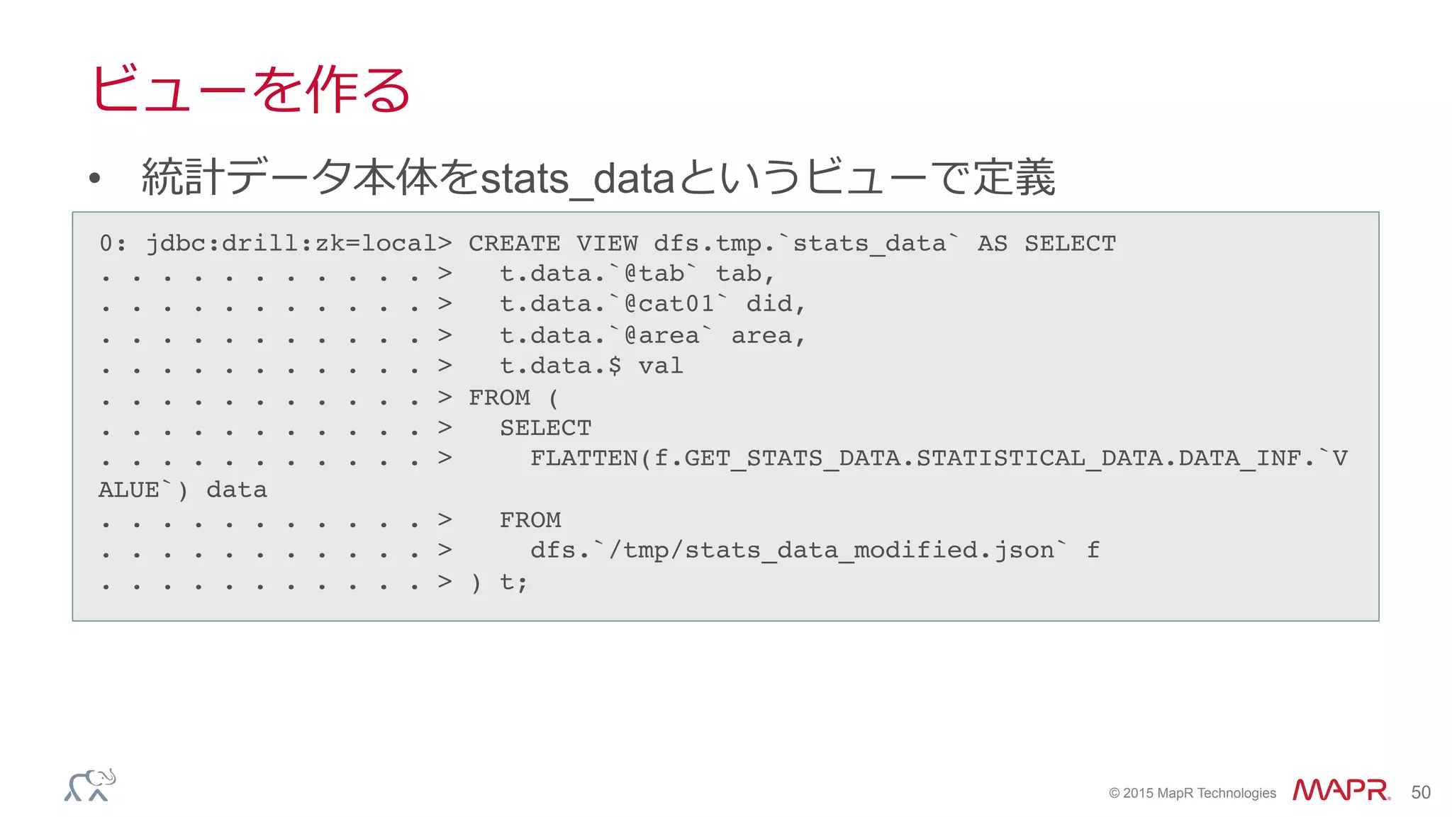 ®
© 2015 MapR Technologies 50
ビューを作る
•  統計データ本体をstats_dataというビューで定義
0: jdbc:drill:zk=local> CREATE VIEW dfs.tmp.`stats_data` AS SELECT!
. . . . . . . . . . . > t.data.`@tab` tab,!
. . . . . . . . . . . > t.data.`@cat01` did,!
. . . . . . . . . . . > t.data.`@area` area,!
. . . . . . . . . . . > t.data.$ val!
. . . . . . . . . . . > FROM (!
. . . . . . . . . . . > SELECT!
. . . . . . . . . . . > FLATTEN(f.GET_STATS_DATA.STATISTICAL_DATA.DATA_INF.`V
ALUE`) data!
. . . . . . . . . . . > FROM!
. . . . . . . . . . . > dfs.`/tmp/stats_data_modified.json` f!
. . . . . . . . . . . > ) t;!
 