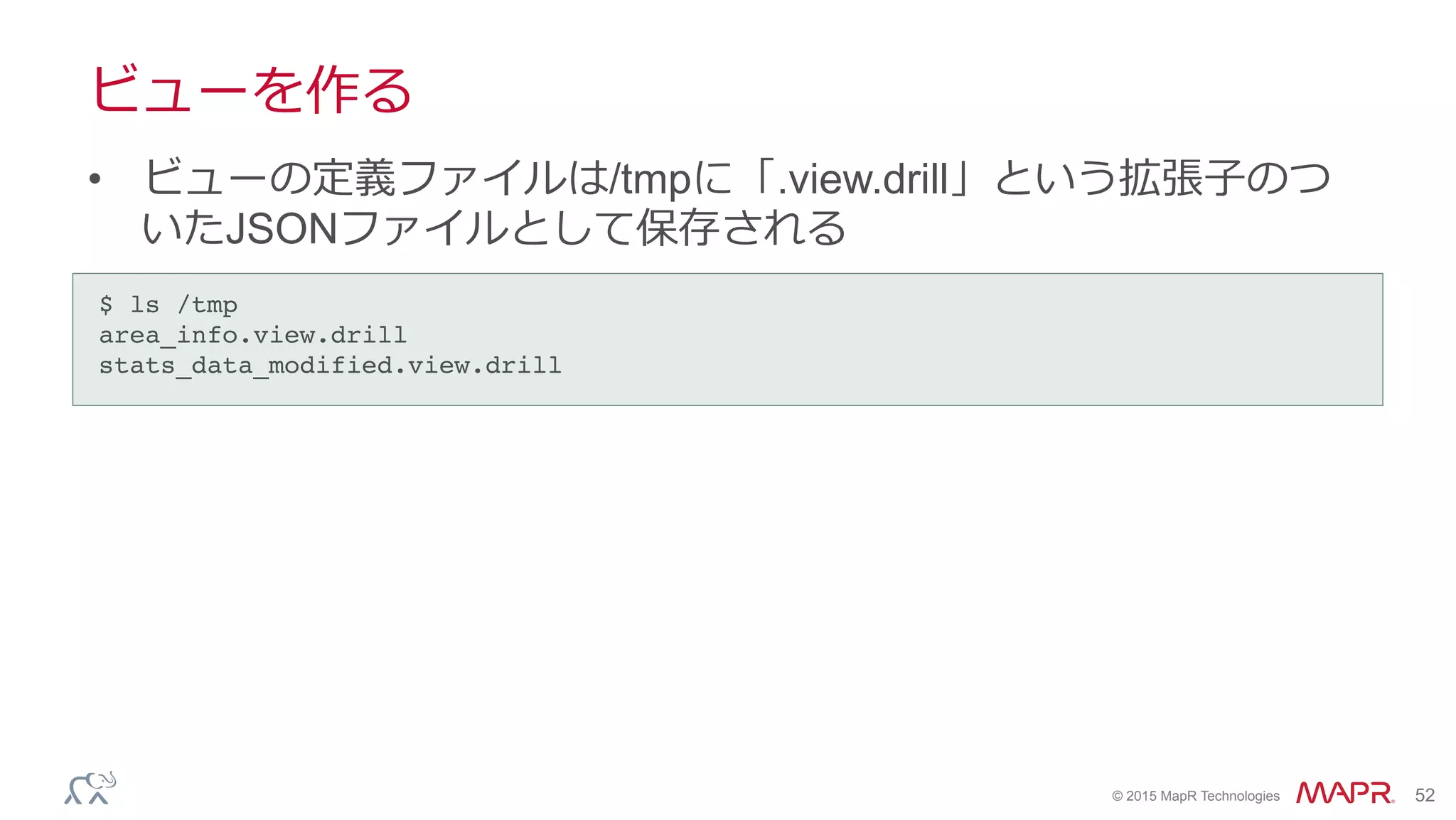 ®
© 2015 MapR Technologies 52
ビューを作る
•  ビューの定義ファイルは/tmpに「.view.drill」という拡張⼦子のつ
いたJSONファイルとして保存される
$ ls /tmp!
area_info.view.drill!
stats_data_modified.view.drill!
 