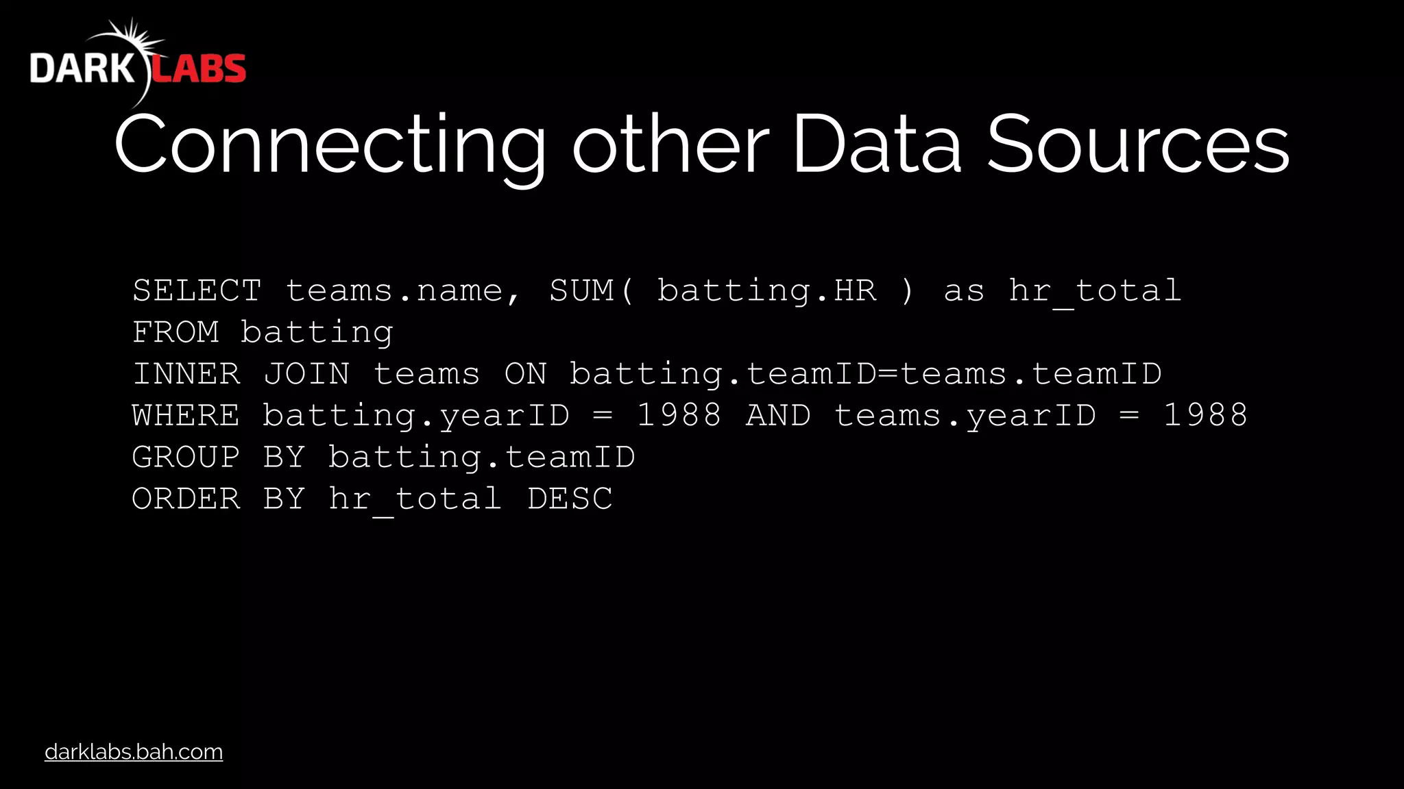 darklabs.bah.com
Connecting other Data Sources
SELECT teams.name, SUM( batting.HR ) as hr_total
FROM batting
INNER JOIN teams ON batting.teamID=teams.teamID
WHERE batting.yearID = 1988 AND teams.yearID = 1988
GROUP BY batting.teamID
ORDER BY hr_total DESC
 