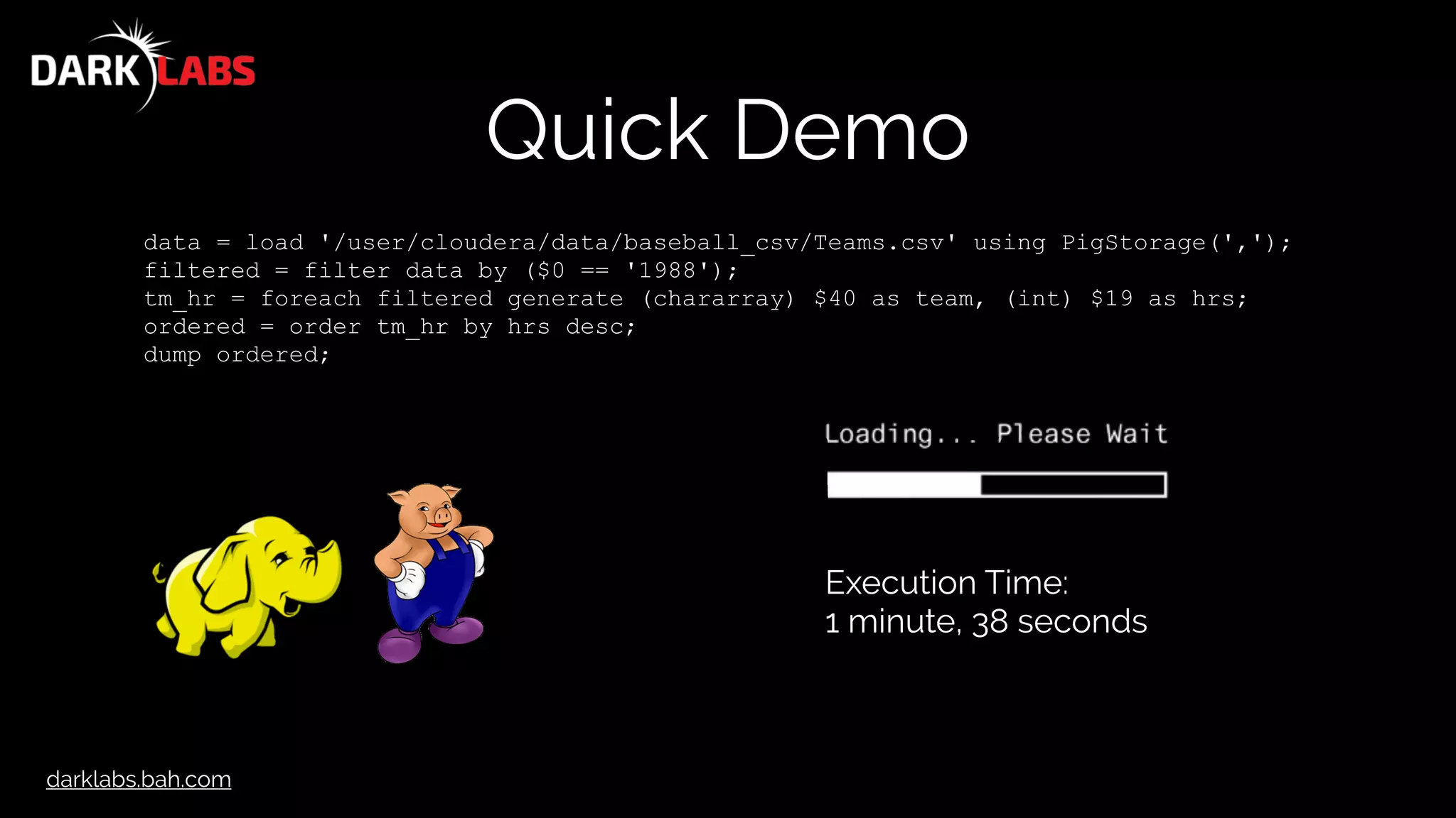 darklabs.bah.com
Quick Demo
data = load '/user/cloudera/data/baseball_csv/Teams.csv' using PigStorage(',');
filtered = filter data by ($0 == '1988');
tm_hr = foreach filtered generate (chararray) $40 as team, (int) $19 as hrs;
ordered = order tm_hr by hrs desc;
dump ordered;
Execution Time:
1 minute, 38 seconds
 