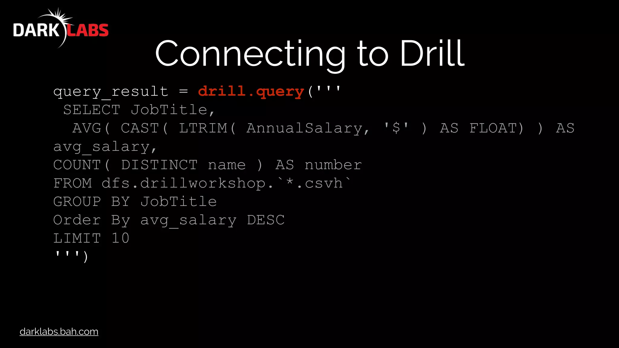 darklabs.bah.com
Connecting to Drill
query_result = drill.query('''
SELECT JobTitle,
AVG( CAST( LTRIM( AnnualSalary, '$' ) AS FLOAT) ) AS
avg_salary,
COUNT( DISTINCT name ) AS number
FROM dfs.drillworkshop.`*.csvh`
GROUP BY JobTitle
Order By avg_salary DESC
LIMIT 10
''')
 