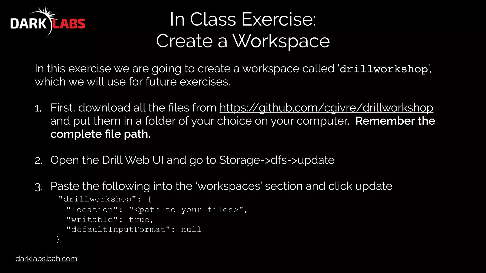 darklabs.bah.com
In Class Exercise:
Create a Workspace
In this exercise we are going to create a workspace called ‘drillworkshop’,
which we will use for future exercises.
1. First, download all the ﬁles from https://github.com/cgivre/drillworkshop
and put them in a folder of your choice on your computer. Remember the
complete ﬁle path.
2. Open the Drill Web UI and go to Storage->dfs->update
3. Paste the following into the ‘workspaces’ section and click update
"drillworkshop": {
"location": “<path to your files>",
"writable": true,
"defaultInputFormat": null
}
 